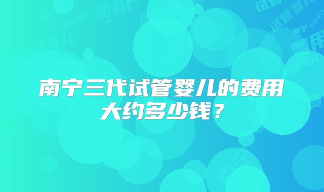 南宁三代试管婴儿的费用大约多少钱?
