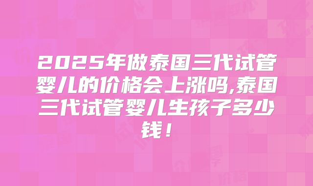 2025年做泰国三代试管婴儿的价格会上涨吗,泰国三代试管婴儿生孩子多少钱!