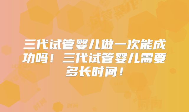 三代试管婴儿做一次能成功吗!三代试管婴儿需要多长时间!
