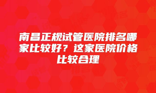 南昌正规试管医院排名哪家比较好?这家医院价格比较合理