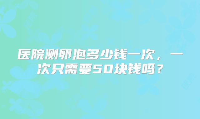 医院测卵泡多少钱一次,一次只需要50块钱吗?