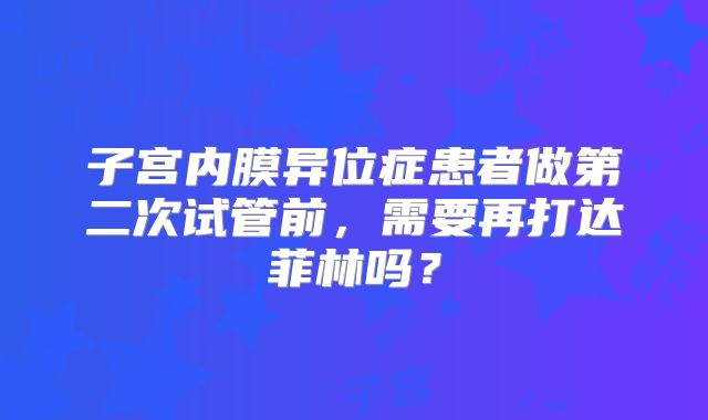 子宫内膜异位症患者做第二次试管前，需要再打达菲林吗？