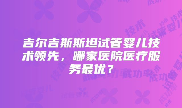 吉尔吉斯斯坦试管婴儿技术领先，哪家医院医疗服务最优？