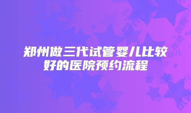 郑州做三代试管婴儿比较好的医院预约流程