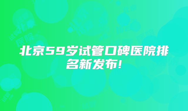 北京59岁试管口碑医院排名新发布!