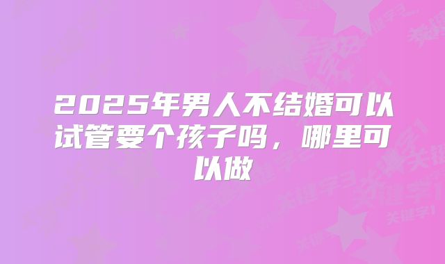 2025年男人不结婚可以试管要个孩子吗,哪里可以做