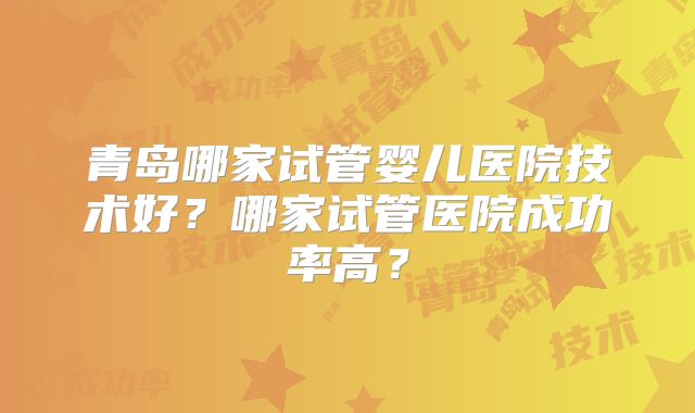 青岛哪家试管婴儿医院技术好?哪家试管医院成功率高?