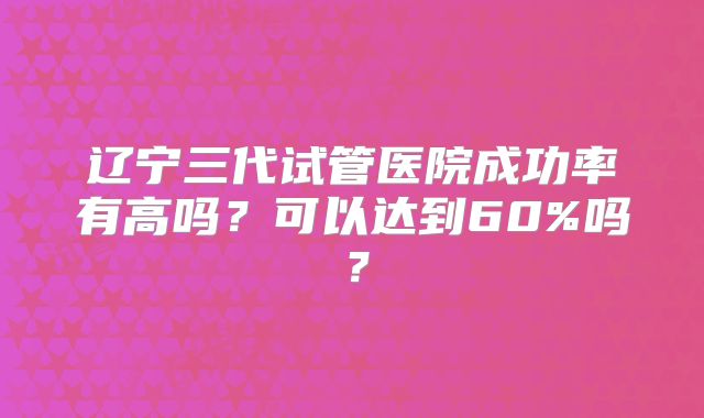 辽宁三代试管医院成功率有高吗?可以达到60%吗?