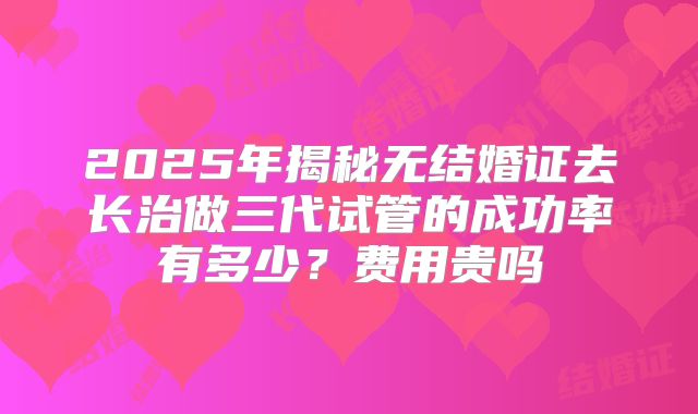 2025年揭秘无结婚证去长治做三代试管的成功率有多少?费用贵吗