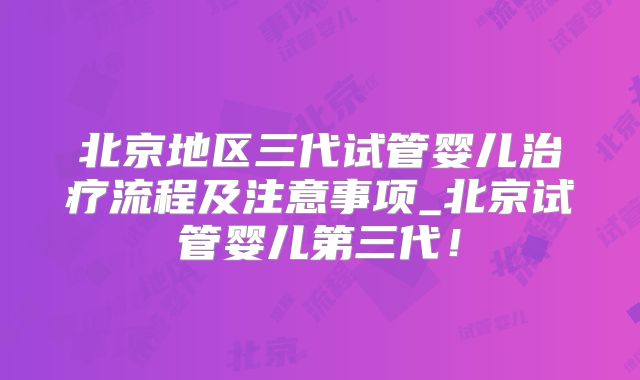 北京地区三代试管婴儿治疗流程及注意事项_北京试管婴儿第三代！