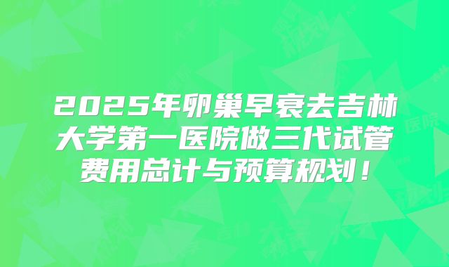 2025年卵巢早衰去吉林大学第一医院做三代试管费用总计与预算规划！