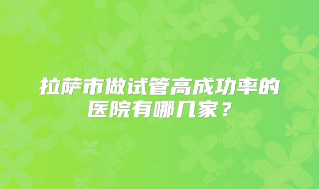 拉萨市做试管高成功率的医院有哪几家？