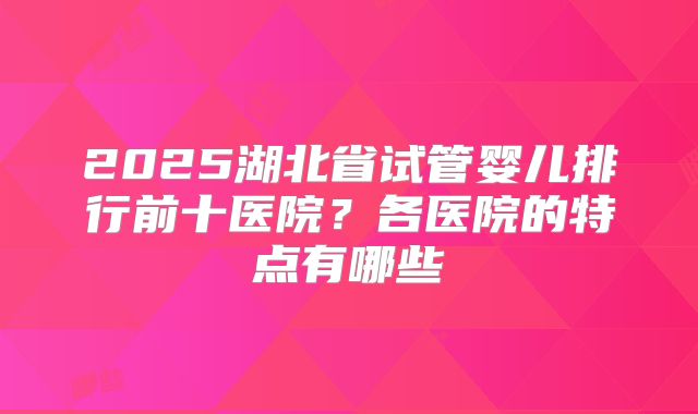 2025湖北省试管婴儿排行前十医院?各医院的特点有哪些