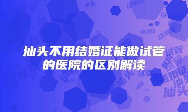 汕头不用结婚证能做试管的医院的区别解读