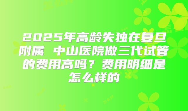 2025年高龄失独在复旦附属 中山医院做三代试管的费用高吗?费用明细是怎么样的