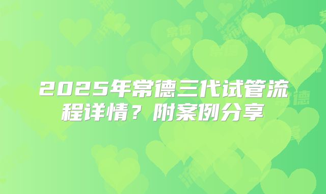 2025年常德三代试管流程详情？附案例分享
