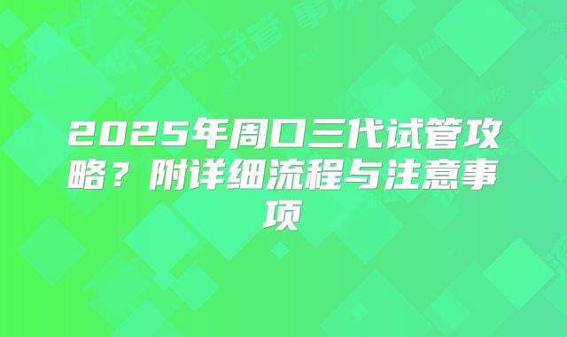 2025年周口三代试管攻略？附详细流程与注意事项