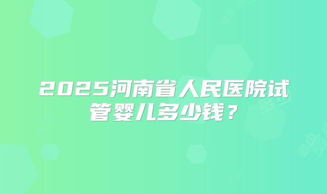 2025河南省人民医院试管婴儿多少钱?