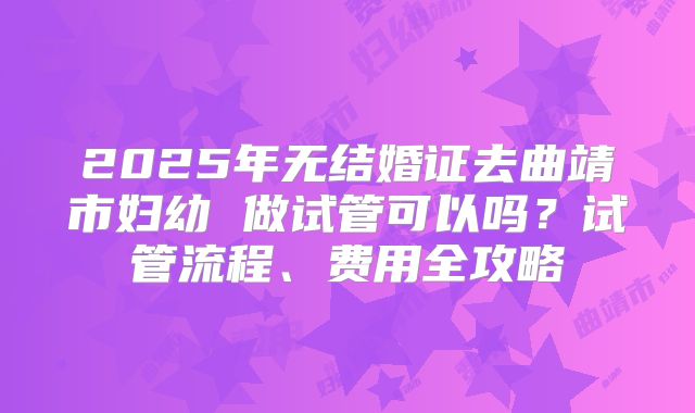 2025年无结婚证去曲靖市妇幼 做试管可以吗?试管流程、费用全攻略