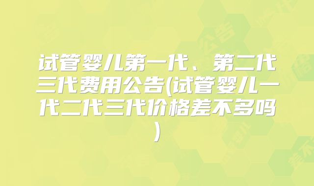 试管婴儿第一代、第二代三代费用公告(试管婴儿一代二代三代价格差不多吗)