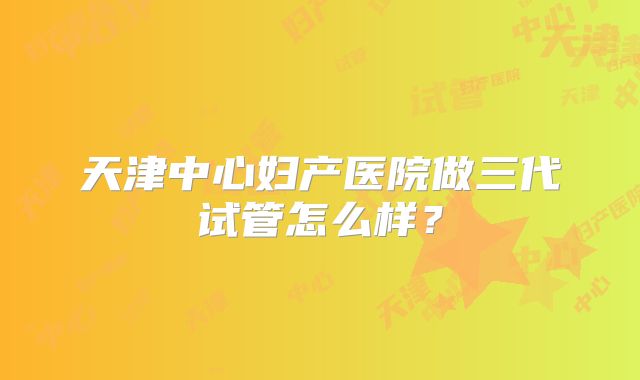 天津中心妇产医院做三代试管怎么样?