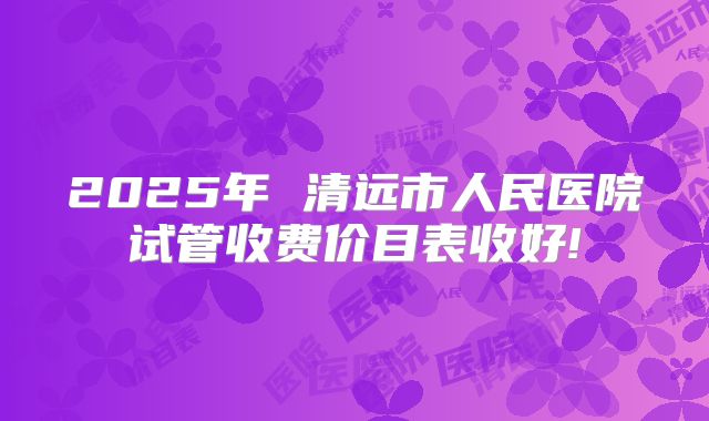 2025年 清远市人民医院试管收费价目表收好!