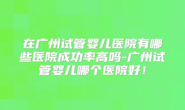 在广州试管婴儿医院有哪些医院成功率高吗-广州试管婴儿哪个医院好！