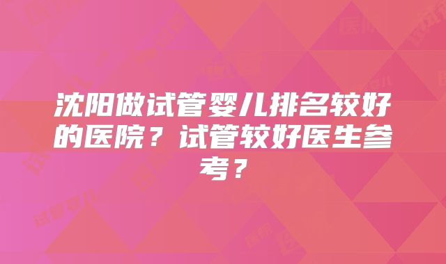 沈阳做试管婴儿排名较好的医院?试管较好医生参考?