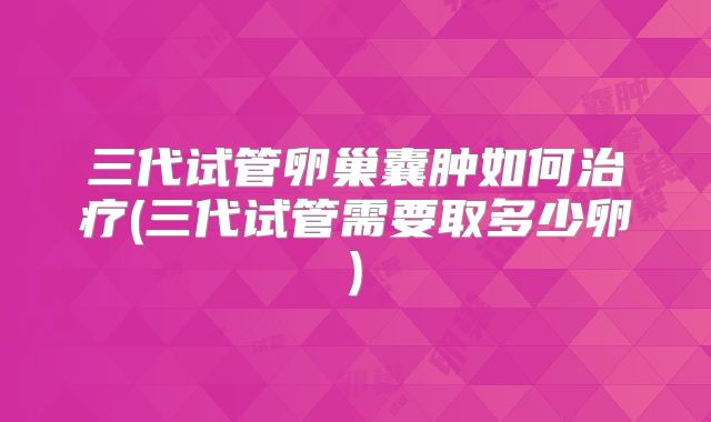 三代试管卵巢囊肿如何治疗(三代试管需要取多少卵)