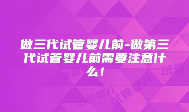 做三代试管婴儿前-做第三代试管婴儿前需要注意什么!