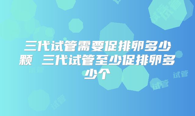 三代试管需要促排卵多少颗 三代试管至少促排卵多少个