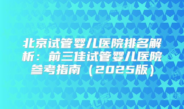 北京试管婴儿医院排名解析：前三佳试管婴儿医院参考指南（2025版）