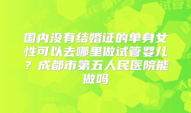 国内没有结婚证的单身女性可以去哪里做试管婴儿?成都市第五人民医院能做吗