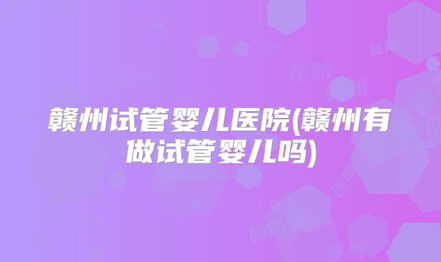 赣州试管婴儿医院(赣州有做试管婴儿吗)