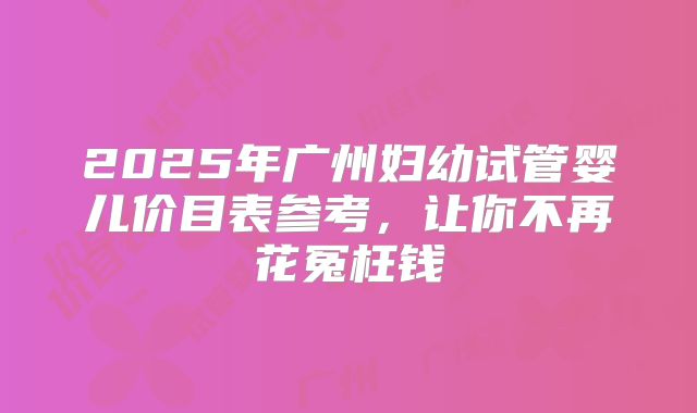 2025年广州妇幼试管婴儿价目表参考，让你不再花冤枉钱