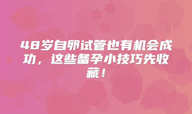 48岁自卵试管也有机会成功，这些备孕小技巧先收藏！