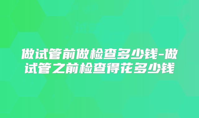 做试管前做检查多少钱-做试管之前检查得花多少钱