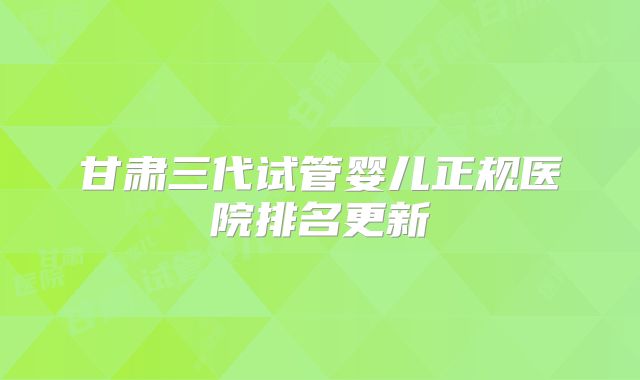 甘肃三代试管婴儿正规医院排名更新
