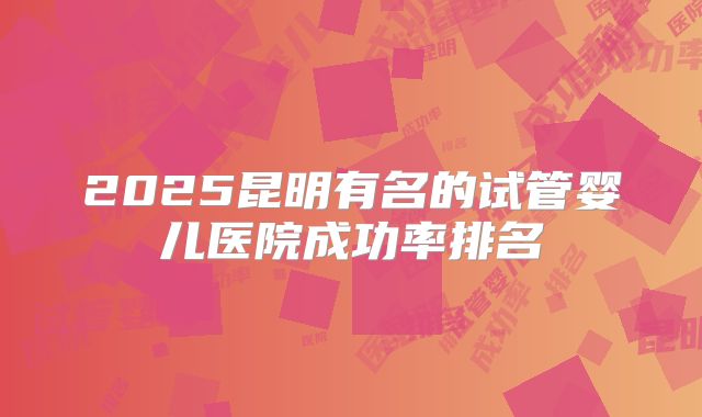 2025昆明有名的试管婴儿医院成功率排名