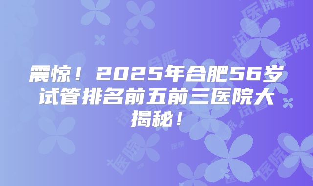 震惊!2025年合肥56岁试管排名前五前三医院大揭秘!
