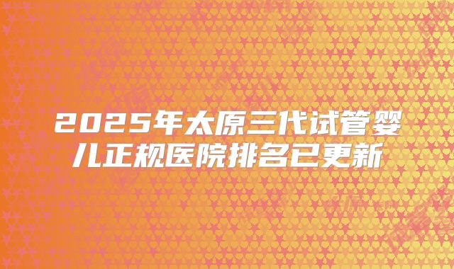 2025年太原三代试管婴儿正规医院排名已更新