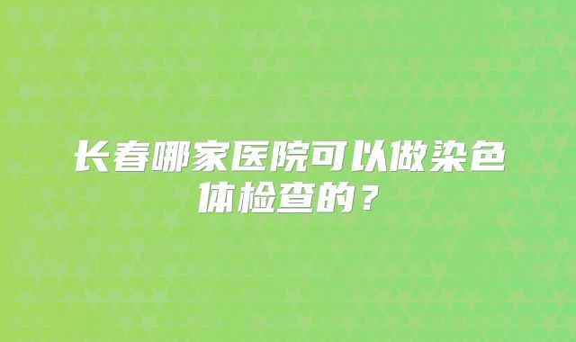 长春哪家医院可以做染色体检查的？