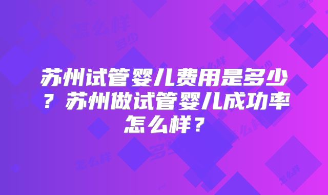 苏州试管婴儿费用是多少？苏州做试管婴儿成功率怎么样？