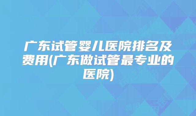 广东试管婴儿医院排名及费用(广东做试管最专业的医院)
