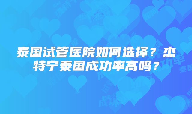 泰国试管医院如何选择?杰特宁泰国成功率高吗?