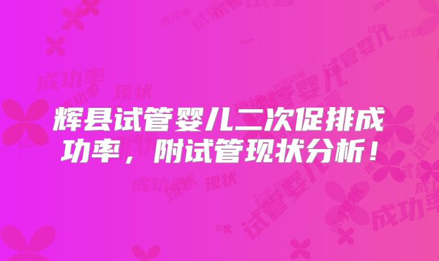 辉县试管婴儿二次促排成功率，附试管现状分析！
