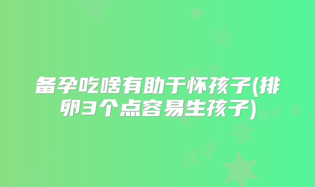 备孕吃啥有助于怀孩子(排卵3个点容易生孩子)
