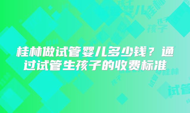 桂林做试管婴儿多少钱？通过试管生孩子的收费标准