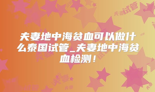 夫妻地中海贫血可以做什么泰国试管_夫妻地中海贫血检测！