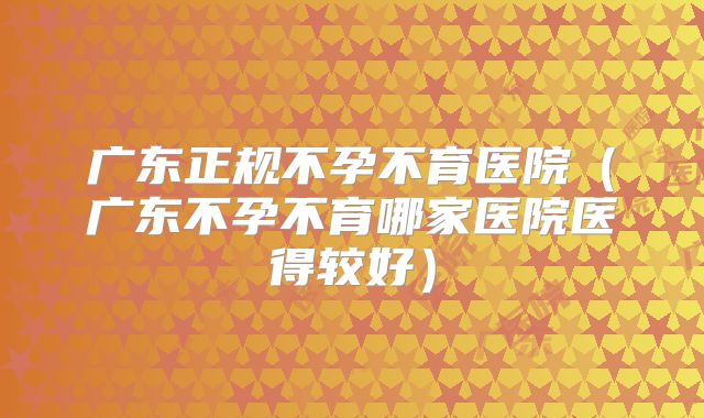 广东正规不孕不育医院(广东不孕不育哪家医院医得较好)